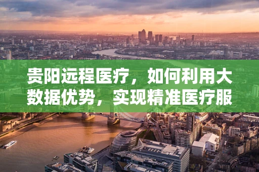贵阳远程医疗，如何利用大数据优势，实现精准医疗服务？