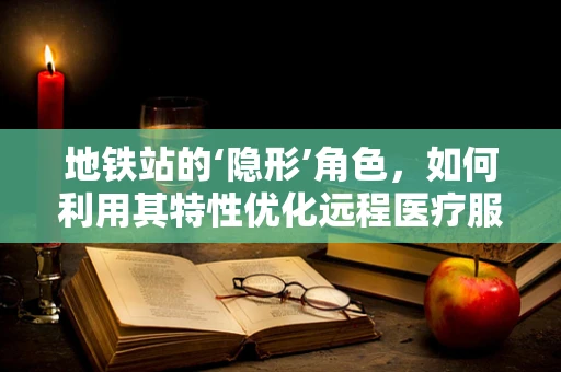 地铁站的‘隐形’角色，如何利用其特性优化远程医疗服务的可及性？