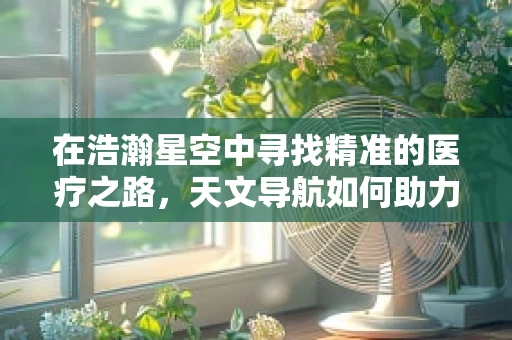 在浩瀚星空中寻找精准的医疗之路，天文导航如何助力远程医疗？