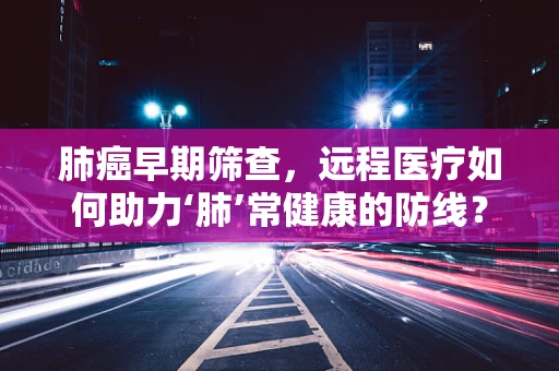 肺癌早期筛查，远程医疗如何助力‘肺’常健康的防线？