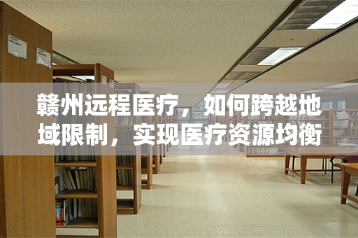 赣州远程医疗，如何跨越地域限制，实现医疗资源均衡？