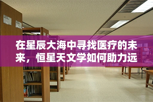 在星辰大海中寻找医疗的未来，恒星天文学如何助力远程医疗？