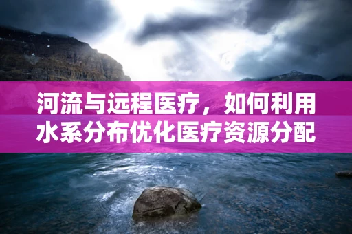 河流与远程医疗，如何利用水系分布优化医疗资源分配？