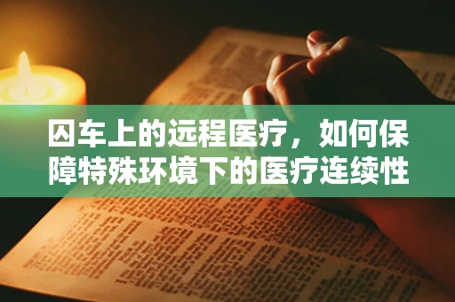 囚车上的远程医疗，如何保障特殊环境下的医疗连续性？