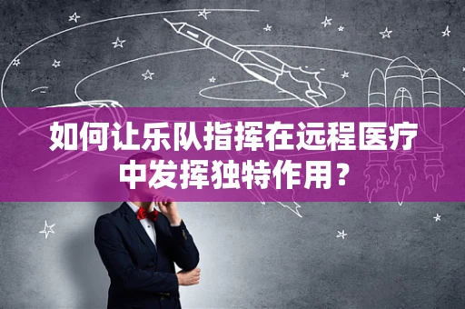 如何让乐队指挥在远程医疗中发挥独特作用？
