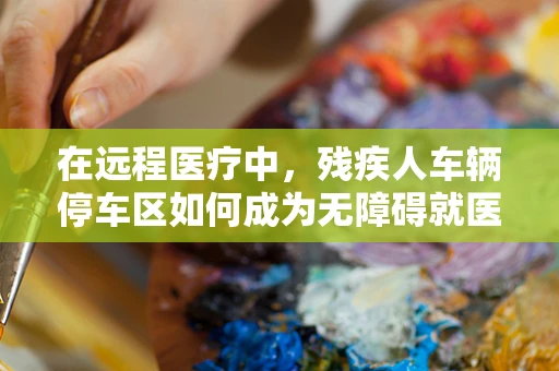 在远程医疗中，残疾人车辆停车区如何成为无障碍就医的‘加速器’？