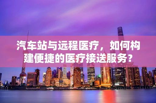 汽车站与远程医疗，如何构建便捷的医疗接送服务？