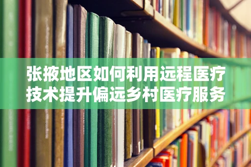 张掖地区如何利用远程医疗技术提升偏远乡村医疗服务？