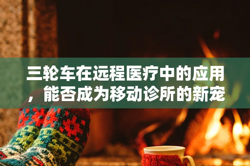 三轮车在远程医疗中的应用，能否成为移动诊所的新宠？