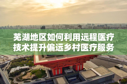 芜湖地区如何利用远程医疗技术提升偏远乡村医疗服务？