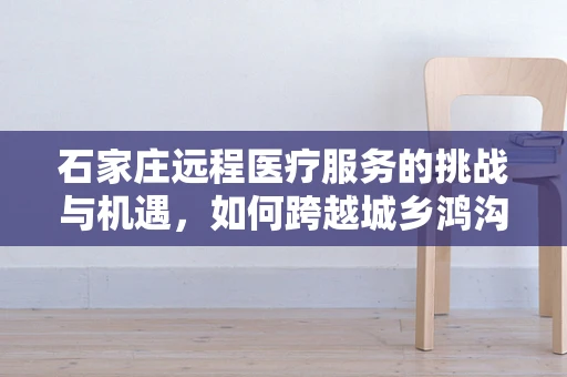 石家庄远程医疗服务的挑战与机遇，如何跨越城乡鸿沟？