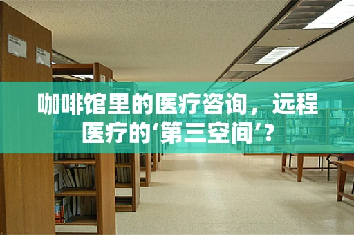 咖啡馆里的医疗咨询，远程医疗的‘第三空间’？