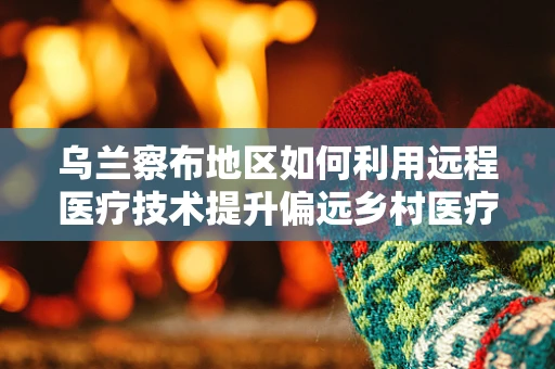 乌兰察布地区如何利用远程医疗技术提升偏远乡村医疗服务？