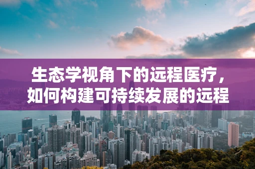 生态学视角下的远程医疗，如何构建可持续发展的远程医疗服务？
