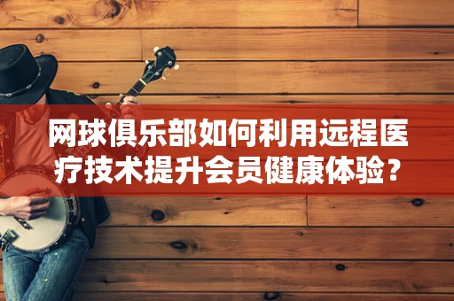 网球俱乐部如何利用远程医疗技术提升会员健康体验？