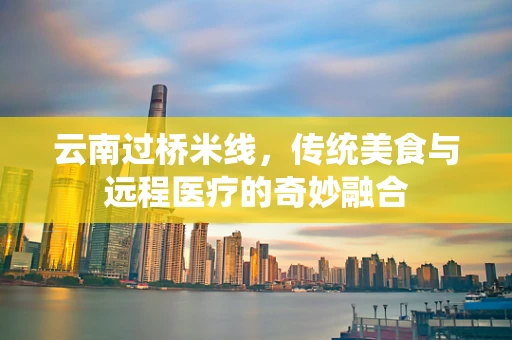 云南过桥米线，传统美食与远程医疗的奇妙融合