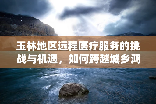 玉林地区远程医疗服务的挑战与机遇，如何跨越城乡鸿沟？