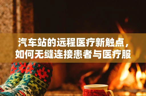 汽车站的远程医疗新触点，如何无缝连接患者与医疗服务？