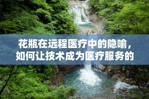 花瓶在远程医疗中的隐喻，如何让技术成为医疗服务的‘装饰’而非‘累赘’？
