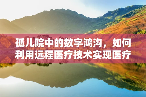 孤儿院中的数字鸿沟，如何利用远程医疗技术实现医疗公平？
