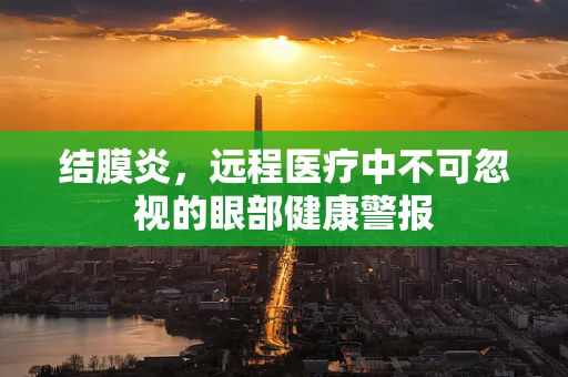 结膜炎，远程医疗中不可忽视的眼部健康警报