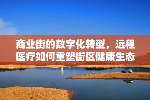 商业街的数字化转型，远程医疗如何重塑街区健康生态？