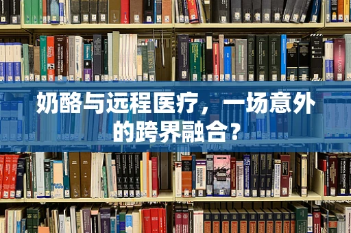 奶酪与远程医疗，一场意外的跨界融合？