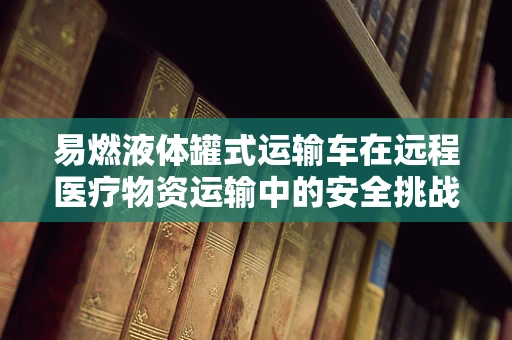 易燃液体罐式运输车在远程医疗物资运输中的安全挑战