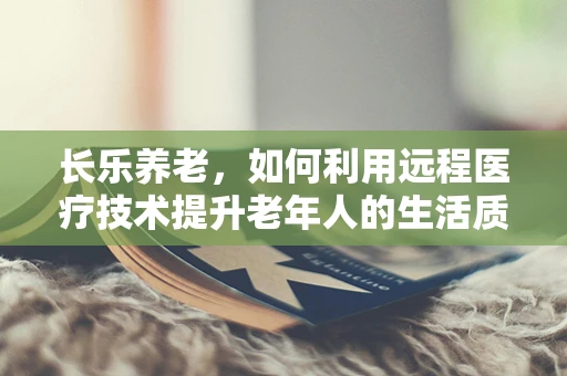 长乐养老，如何利用远程医疗技术提升老年人的生活质量？