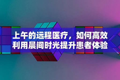 上午的远程医疗，如何高效利用晨间时光提升患者体验？