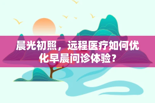 晨光初照，远程医疗如何优化早晨问诊体验？