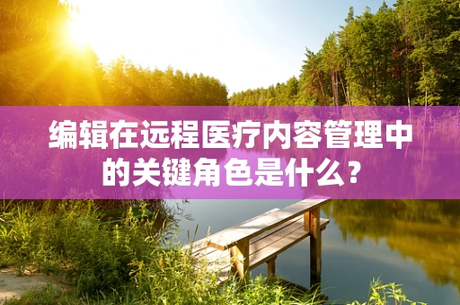 编辑在远程医疗内容管理中的关键角色是什么？