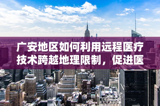 广安地区如何利用远程医疗技术跨越地理限制，促进医疗资源均衡？