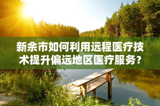 新余市如何利用远程医疗技术提升偏远地区医疗服务？