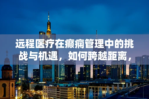 远程医疗在癫痫管理中的挑战与机遇，如何跨越距离，守护患者？