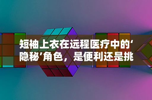 短袖上衣在远程医疗中的‘隐秘’角色，是便利还是挑战？