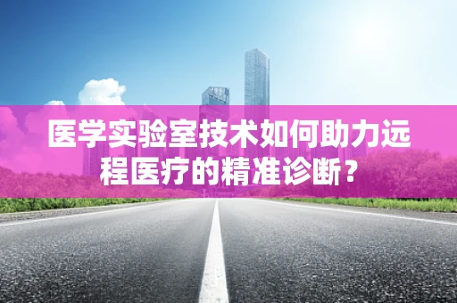 医学实验室技术如何助力远程医疗的精准诊断？