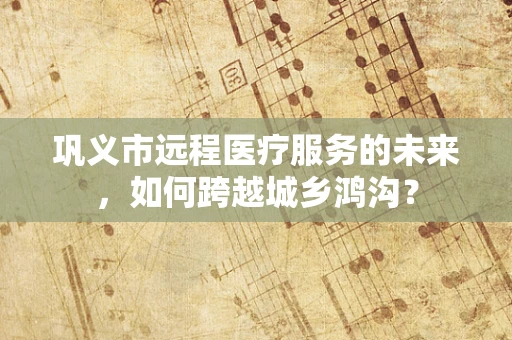 巩义市远程医疗服务的未来，如何跨越城乡鸿沟？