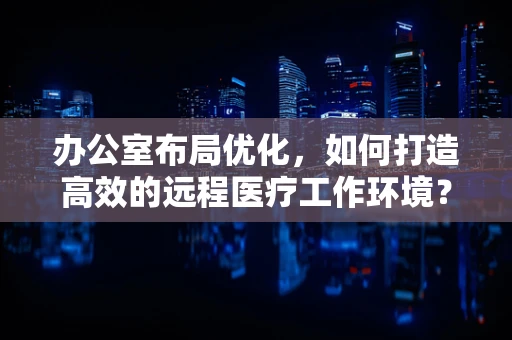 办公室布局优化，如何打造高效的远程医疗工作环境？
