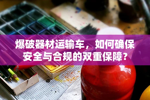 爆破器材运输车，如何确保安全与合规的双重保障？