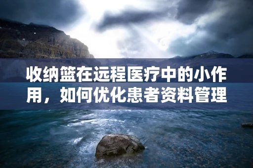 收纳篮在远程医疗中的小作用，如何优化患者资料管理？