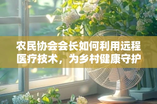 农民协会会长如何利用远程医疗技术，为乡村健康守护筑起新防线？