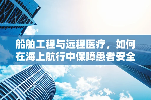 船舶工程与远程医疗，如何在海上航行中保障患者安全？
