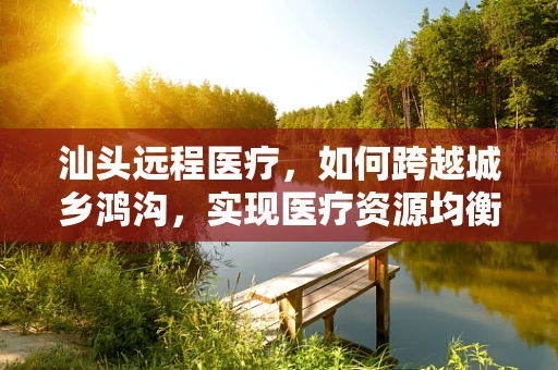 汕头远程医疗，如何跨越城乡鸿沟，实现医疗资源均衡？