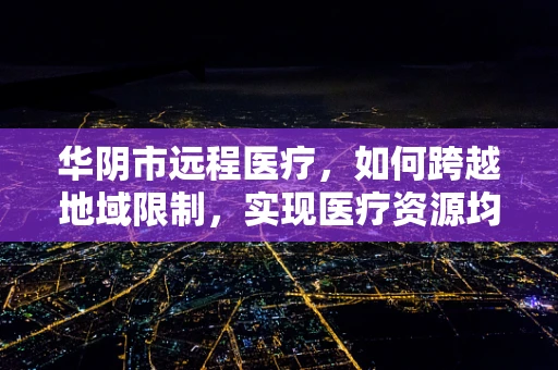 华阴市远程医疗，如何跨越地域限制，实现医疗资源均衡？