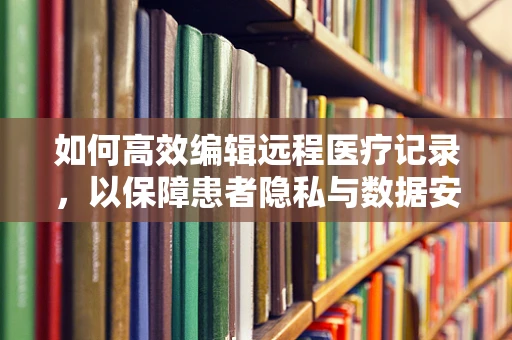 如何高效编辑远程医疗记录，以保障患者隐私与数据安全？