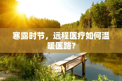 寒露时节，远程医疗如何温暖医路？