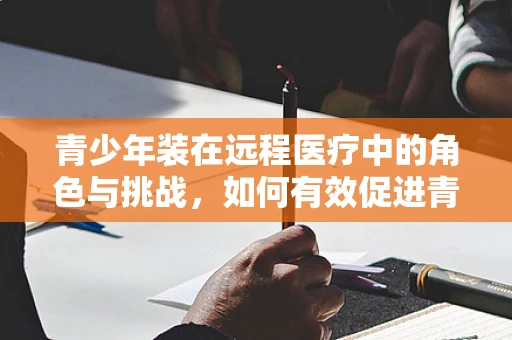 青少年装在远程医疗中的角色与挑战，如何有效促进青少年心理健康的远程关怀？