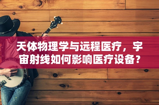 天体物理学与远程医疗，宇宙射线如何影响医疗设备？