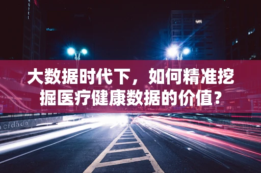 大数据时代下，如何精准挖掘医疗健康数据的价值？